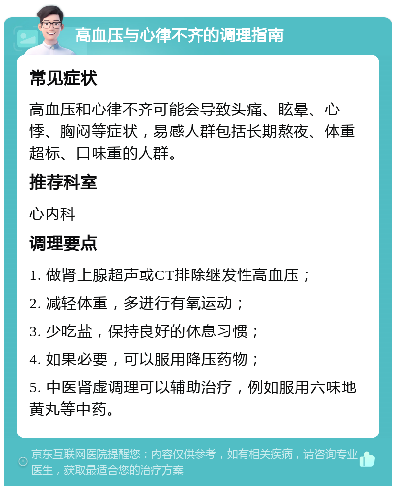 高血压与心律不齐的调理指南 常见症状 高血压和心律不齐可能会导致头痛、眩晕、心悸、胸闷等症状，易感人群包括长期熬夜、体重超标、口味重的人群。 推荐科室 心内科 调理要点 1. 做肾上腺超声或CT排除继发性高血压； 2. 减轻体重，多进行有氧运动； 3. 少吃盐，保持良好的休息习惯； 4. 如果必要，可以服用降压药物； 5. 中医肾虚调理可以辅助治疗，例如服用六味地黄丸等中药。