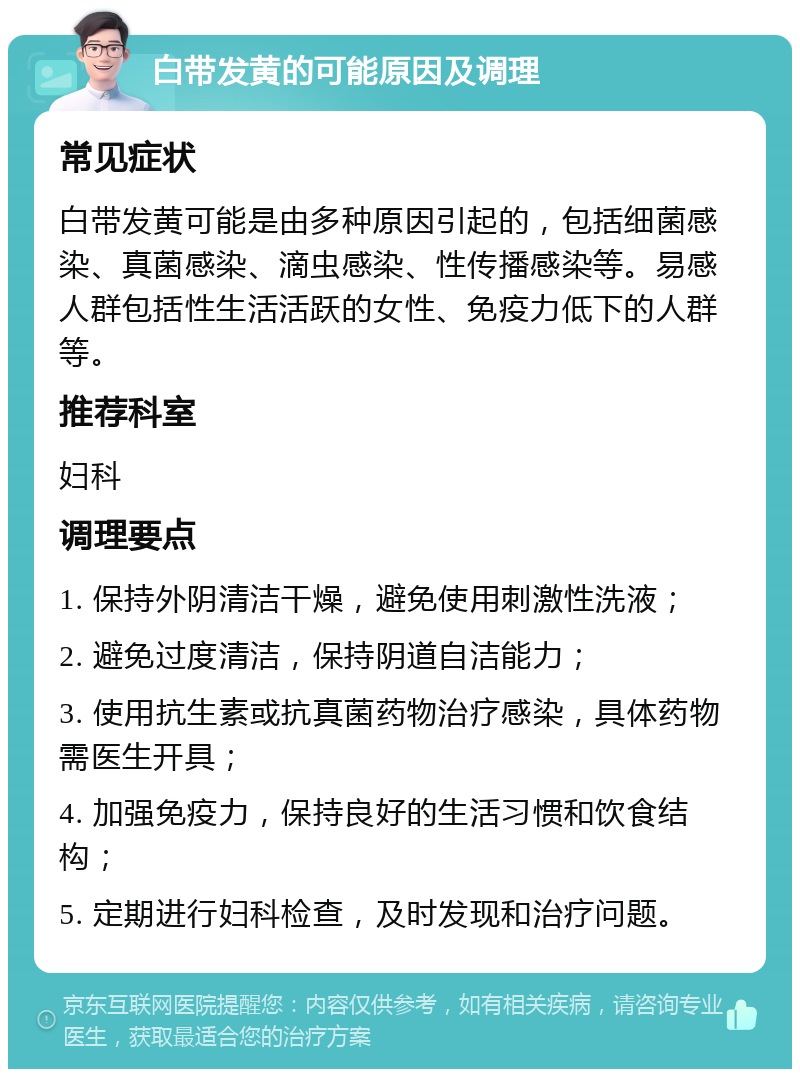 白带发黄的可能原因及调理 常见症状 白带发黄可能是由多种原因引起的，包括细菌感染、真菌感染、滴虫感染、性传播感染等。易感人群包括性生活活跃的女性、免疫力低下的人群等。 推荐科室 妇科 调理要点 1. 保持外阴清洁干燥，避免使用刺激性洗液； 2. 避免过度清洁，保持阴道自洁能力； 3. 使用抗生素或抗真菌药物治疗感染，具体药物需医生开具； 4. 加强免疫力，保持良好的生活习惯和饮食结构； 5. 定期进行妇科检查，及时发现和治疗问题。