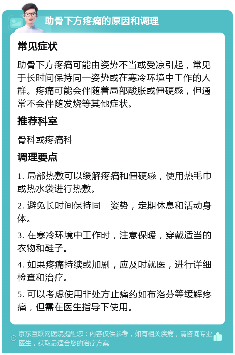 助骨下方疼痛的原因和调理 常见症状 助骨下方疼痛可能由姿势不当或受凉引起，常见于长时间保持同一姿势或在寒冷环境中工作的人群。疼痛可能会伴随着局部酸胀或僵硬感，但通常不会伴随发烧等其他症状。 推荐科室 骨科或疼痛科 调理要点 1. 局部热敷可以缓解疼痛和僵硬感，使用热毛巾或热水袋进行热敷。 2. 避免长时间保持同一姿势，定期休息和活动身体。 3. 在寒冷环境中工作时，注意保暖，穿戴适当的衣物和鞋子。 4. 如果疼痛持续或加剧，应及时就医，进行详细检查和治疗。 5. 可以考虑使用非处方止痛药如布洛芬等缓解疼痛，但需在医生指导下使用。