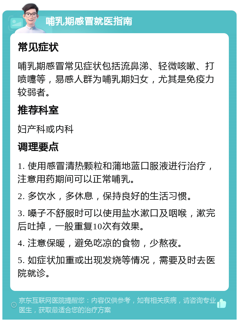 哺乳期感冒就医指南 常见症状 哺乳期感冒常见症状包括流鼻涕、轻微咳嗽、打喷嚏等，易感人群为哺乳期妇女，尤其是免疫力较弱者。 推荐科室 妇产科或内科 调理要点 1. 使用感冒清热颗粒和蒲地蓝口服液进行治疗，注意用药期间可以正常哺乳。 2. 多饮水，多休息，保持良好的生活习惯。 3. 嗓子不舒服时可以使用盐水漱口及咽喉，漱完后吐掉，一般重复10次有效果。 4. 注意保暖，避免吃凉的食物，少熬夜。 5. 如症状加重或出现发烧等情况，需要及时去医院就诊。