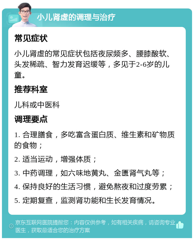 小儿肾虚的调理与治疗 常见症状 小儿肾虚的常见症状包括夜尿频多、腰膝酸软、头发稀疏、智力发育迟缓等，多见于2-6岁的儿童。 推荐科室 儿科或中医科 调理要点 1. 合理膳食，多吃富含蛋白质、维生素和矿物质的食物； 2. 适当运动，增强体质； 3. 中药调理，如六味地黄丸、金匮肾气丸等； 4. 保持良好的生活习惯，避免熬夜和过度劳累； 5. 定期复查，监测肾功能和生长发育情况。