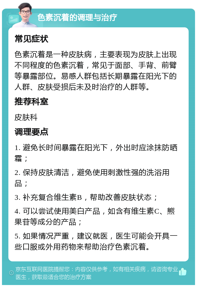 色素沉着的调理与治疗 常见症状 色素沉着是一种皮肤病，主要表现为皮肤上出现不同程度的色素沉着，常见于面部、手背、前臂等暴露部位。易感人群包括长期暴露在阳光下的人群、皮肤受损后未及时治疗的人群等。 推荐科室 皮肤科 调理要点 1. 避免长时间暴露在阳光下，外出时应涂抹防晒霜； 2. 保持皮肤清洁，避免使用刺激性强的洗浴用品； 3. 补充复合维生素B，帮助改善皮肤状态； 4. 可以尝试使用美白产品，如含有维生素C、熊果苷等成分的产品； 5. 如果情况严重，建议就医，医生可能会开具一些口服或外用药物来帮助治疗色素沉着。