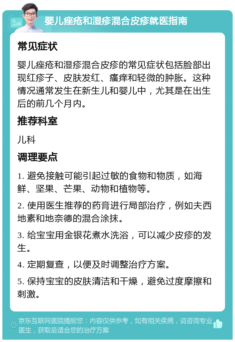 婴儿痤疮和湿疹混合皮疹就医指南 常见症状 婴儿痤疮和湿疹混合皮疹的常见症状包括脸部出现红疹子、皮肤发红、瘙痒和轻微的肿胀。这种情况通常发生在新生儿和婴儿中，尤其是在出生后的前几个月内。 推荐科室 儿科 调理要点 1. 避免接触可能引起过敏的食物和物质，如海鲜、坚果、芒果、动物和植物等。 2. 使用医生推荐的药膏进行局部治疗，例如夫西地素和地奈德的混合涂抹。 3. 给宝宝用金银花煮水洗浴，可以减少皮疹的发生。 4. 定期复查，以便及时调整治疗方案。 5. 保持宝宝的皮肤清洁和干燥，避免过度摩擦和刺激。