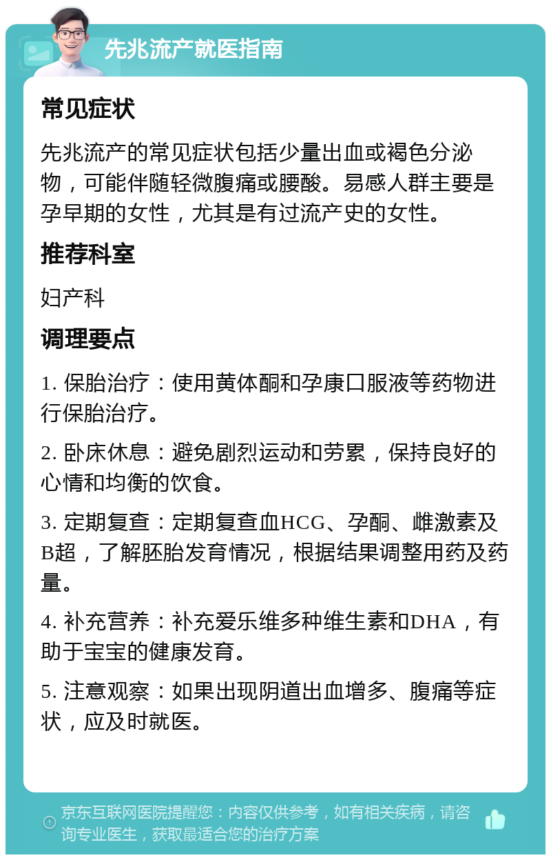 先兆流产就医指南 常见症状 先兆流产的常见症状包括少量出血或褐色分泌物，可能伴随轻微腹痛或腰酸。易感人群主要是孕早期的女性，尤其是有过流产史的女性。 推荐科室 妇产科 调理要点 1. 保胎治疗：使用黄体酮和孕康口服液等药物进行保胎治疗。 2. 卧床休息：避免剧烈运动和劳累，保持良好的心情和均衡的饮食。 3. 定期复查：定期复查血HCG、孕酮、雌激素及B超，了解胚胎发育情况，根据结果调整用药及药量。 4. 补充营养：补充爱乐维多种维生素和DHA，有助于宝宝的健康发育。 5. 注意观察：如果出现阴道出血增多、腹痛等症状，应及时就医。