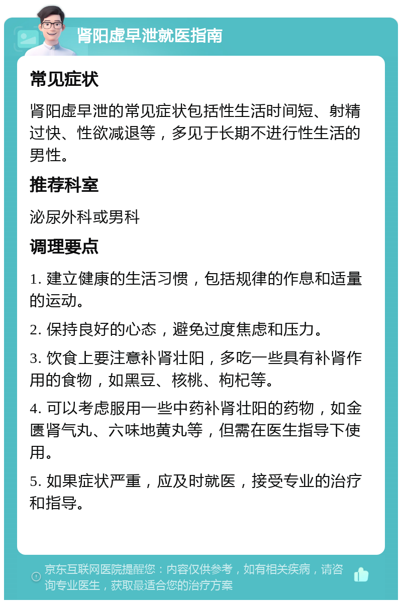 肾阳虚早泄就医指南 常见症状 肾阳虚早泄的常见症状包括性生活时间短、射精过快、性欲减退等，多见于长期不进行性生活的男性。 推荐科室 泌尿外科或男科 调理要点 1. 建立健康的生活习惯，包括规律的作息和适量的运动。 2. 保持良好的心态，避免过度焦虑和压力。 3. 饮食上要注意补肾壮阳，多吃一些具有补肾作用的食物，如黑豆、核桃、枸杞等。 4. 可以考虑服用一些中药补肾壮阳的药物，如金匮肾气丸、六味地黄丸等，但需在医生指导下使用。 5. 如果症状严重，应及时就医，接受专业的治疗和指导。