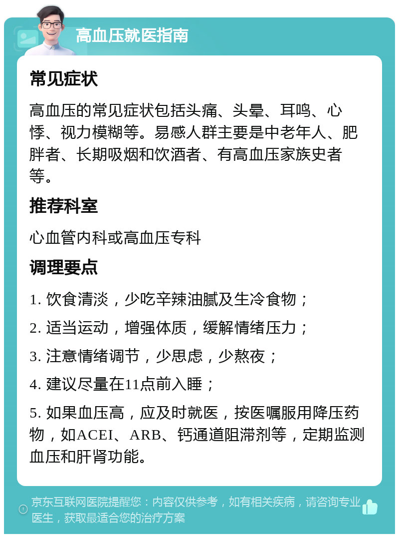 高血压就医指南 常见症状 高血压的常见症状包括头痛、头晕、耳鸣、心悸、视力模糊等。易感人群主要是中老年人、肥胖者、长期吸烟和饮酒者、有高血压家族史者等。 推荐科室 心血管内科或高血压专科 调理要点 1. 饮食清淡，少吃辛辣油腻及生冷食物； 2. 适当运动，增强体质，缓解情绪压力； 3. 注意情绪调节，少思虑，少熬夜； 4. 建议尽量在11点前入睡； 5. 如果血压高，应及时就医，按医嘱服用降压药物，如ACEI、ARB、钙通道阻滞剂等，定期监测血压和肝肾功能。