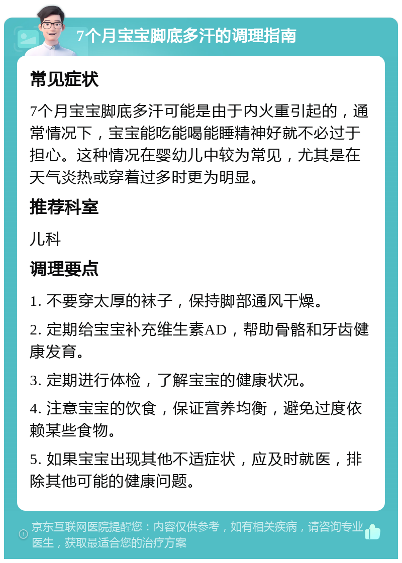 7个月宝宝脚底多汗的调理指南 常见症状 7个月宝宝脚底多汗可能是由于内火重引起的，通常情况下，宝宝能吃能喝能睡精神好就不必过于担心。这种情况在婴幼儿中较为常见，尤其是在天气炎热或穿着过多时更为明显。 推荐科室 儿科 调理要点 1. 不要穿太厚的袜子，保持脚部通风干燥。 2. 定期给宝宝补充维生素AD，帮助骨骼和牙齿健康发育。 3. 定期进行体检，了解宝宝的健康状况。 4. 注意宝宝的饮食，保证营养均衡，避免过度依赖某些食物。 5. 如果宝宝出现其他不适症状，应及时就医，排除其他可能的健康问题。