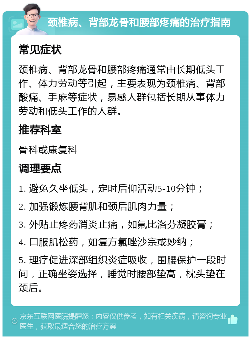 颈椎病、背部龙骨和腰部疼痛的治疗指南 常见症状 颈椎病、背部龙骨和腰部疼痛通常由长期低头工作、体力劳动等引起，主要表现为颈椎痛、背部酸痛、手麻等症状，易感人群包括长期从事体力劳动和低头工作的人群。 推荐科室 骨科或康复科 调理要点 1. 避免久坐低头，定时后仰活动5-10分钟； 2. 加强锻炼腰背肌和颈后肌肉力量； 3. 外贴止疼药消炎止痛，如氟比洛芬凝胶膏； 4. 口服肌松药，如复方氯唑沙宗或妙纳； 5. 理疗促进深部组织炎症吸收，围腰保护一段时间，正确坐姿选择，睡觉时腰部垫高，枕头垫在颈后。