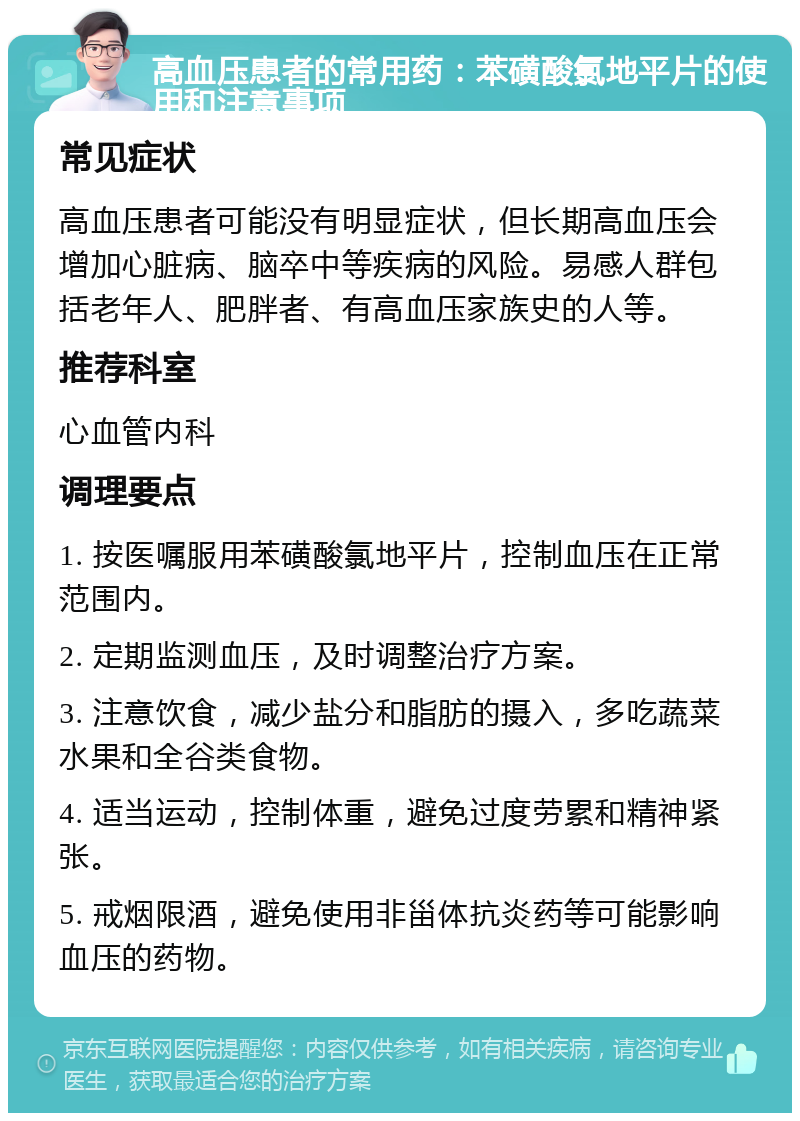 高血压患者的常用药：苯磺酸氯地平片的使用和注意事项 常见症状 高血压患者可能没有明显症状，但长期高血压会增加心脏病、脑卒中等疾病的风险。易感人群包括老年人、肥胖者、有高血压家族史的人等。 推荐科室 心血管内科 调理要点 1. 按医嘱服用苯磺酸氯地平片，控制血压在正常范围内。 2. 定期监测血压，及时调整治疗方案。 3. 注意饮食，减少盐分和脂肪的摄入，多吃蔬菜水果和全谷类食物。 4. 适当运动，控制体重，避免过度劳累和精神紧张。 5. 戒烟限酒，避免使用非甾体抗炎药等可能影响血压的药物。