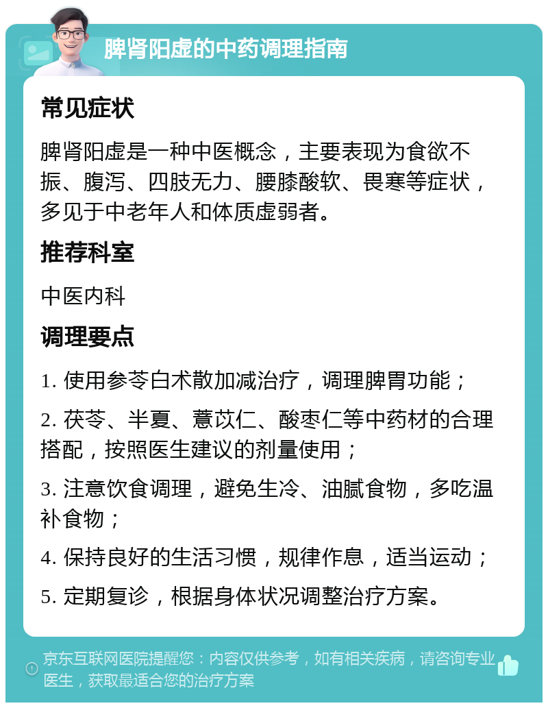 脾肾阳虚的中药调理指南 常见症状 脾肾阳虚是一种中医概念，主要表现为食欲不振、腹泻、四肢无力、腰膝酸软、畏寒等症状，多见于中老年人和体质虚弱者。 推荐科室 中医内科 调理要点 1. 使用参苓白术散加减治疗，调理脾胃功能； 2. 茯苓、半夏、薏苡仁、酸枣仁等中药材的合理搭配，按照医生建议的剂量使用； 3. 注意饮食调理，避免生冷、油腻食物，多吃温补食物； 4. 保持良好的生活习惯，规律作息，适当运动； 5. 定期复诊，根据身体状况调整治疗方案。