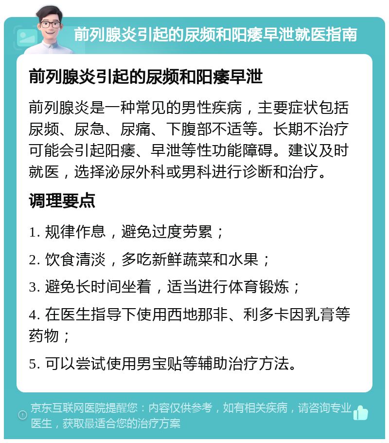 前列腺炎引起的尿频和阳痿早泄就医指南 前列腺炎引起的尿频和阳痿早泄 前列腺炎是一种常见的男性疾病，主要症状包括尿频、尿急、尿痛、下腹部不适等。长期不治疗可能会引起阳痿、早泄等性功能障碍。建议及时就医，选择泌尿外科或男科进行诊断和治疗。 调理要点 1. 规律作息，避免过度劳累； 2. 饮食清淡，多吃新鲜蔬菜和水果； 3. 避免长时间坐着，适当进行体育锻炼； 4. 在医生指导下使用西地那非、利多卡因乳膏等药物； 5. 可以尝试使用男宝贴等辅助治疗方法。