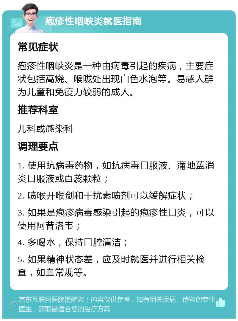 疱疹性咽峡炎就医指南 常见症状 疱疹性咽峡炎是一种由病毒引起的疾病，主要症状包括高烧、喉咙处出现白色水泡等。易感人群为儿童和免疫力较弱的成人。 推荐科室 儿科或感染科 调理要点 1. 使用抗病毒药物，如抗病毒口服液、蒲地蓝消炎口服液或百蕊颗粒； 2. 喷喉开喉剑和干扰素喷剂可以缓解症状； 3. 如果是疱疹病毒感染引起的疱疹性口炎，可以使用阿昔洛韦； 4. 多喝水，保持口腔清洁； 5. 如果精神状态差，应及时就医并进行相关检查，如血常规等。