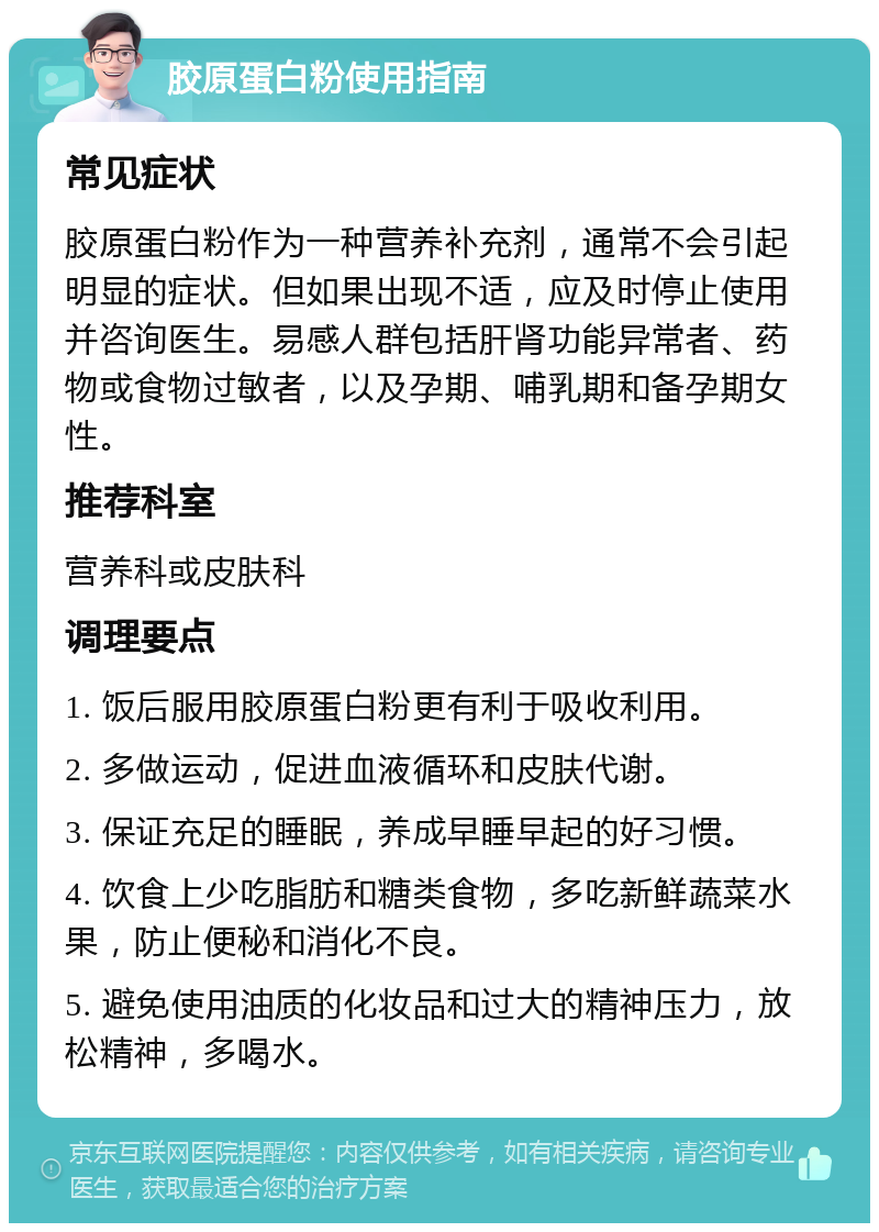 胶原蛋白粉使用指南 常见症状 胶原蛋白粉作为一种营养补充剂，通常不会引起明显的症状。但如果出现不适，应及时停止使用并咨询医生。易感人群包括肝肾功能异常者、药物或食物过敏者，以及孕期、哺乳期和备孕期女性。 推荐科室 营养科或皮肤科 调理要点 1. 饭后服用胶原蛋白粉更有利于吸收利用。 2. 多做运动，促进血液循环和皮肤代谢。 3. 保证充足的睡眠，养成早睡早起的好习惯。 4. 饮食上少吃脂肪和糖类食物，多吃新鲜蔬菜水果，防止便秘和消化不良。 5. 避免使用油质的化妆品和过大的精神压力，放松精神，多喝水。