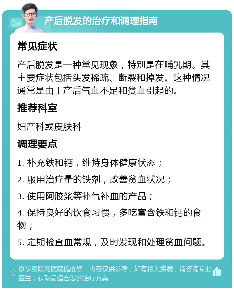 产后脱发的治疗和调理指南 常见症状 产后脱发是一种常见现象，特别是在哺乳期。其主要症状包括头发稀疏、断裂和掉发。这种情况通常是由于产后气血不足和贫血引起的。 推荐科室 妇产科或皮肤科 调理要点 1. 补充铁和钙，维持身体健康状态； 2. 服用治疗量的铁剂，改善贫血状况； 3. 使用阿胶浆等补气补血的产品； 4. 保持良好的饮食习惯，多吃富含铁和钙的食物； 5. 定期检查血常规，及时发现和处理贫血问题。