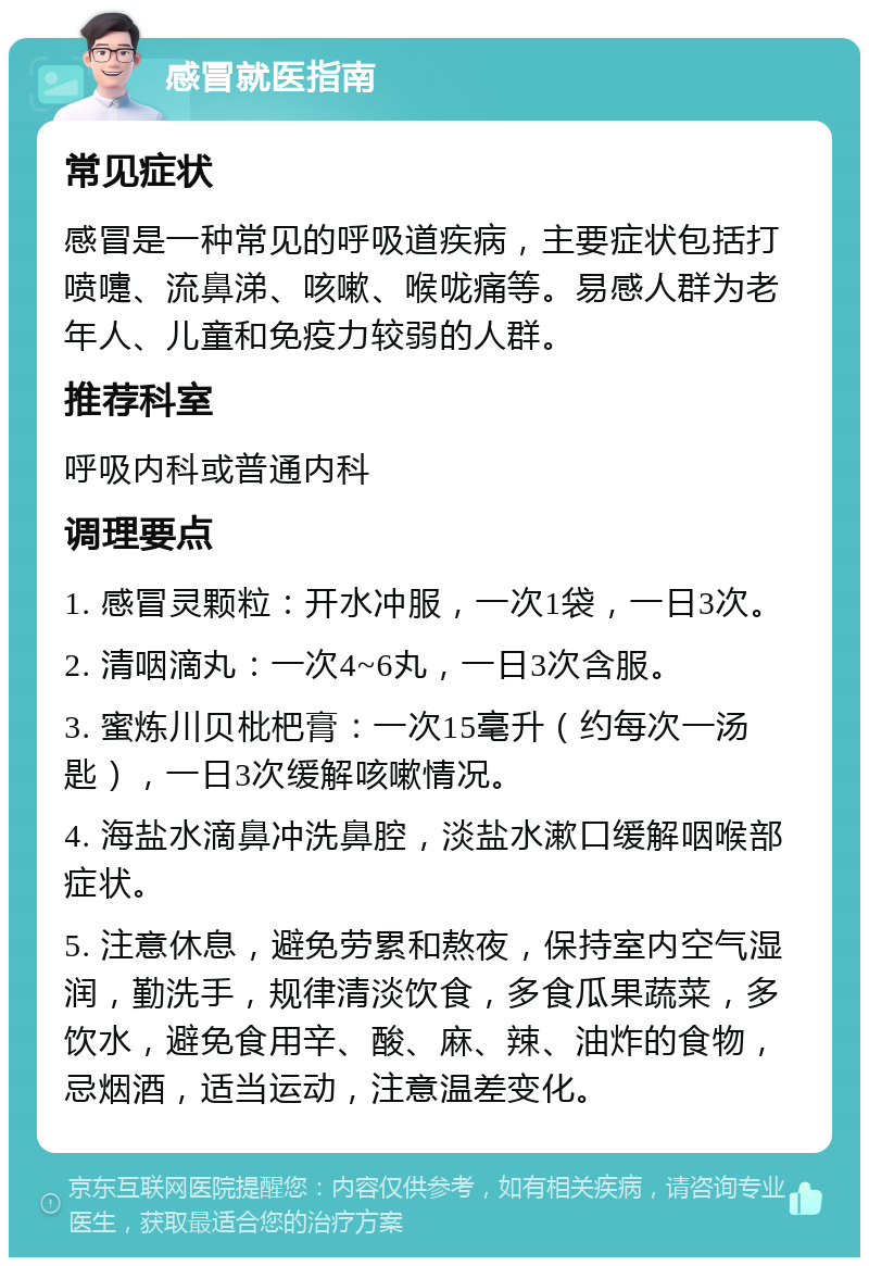 感冒就医指南 常见症状 感冒是一种常见的呼吸道疾病，主要症状包括打喷嚏、流鼻涕、咳嗽、喉咙痛等。易感人群为老年人、儿童和免疫力较弱的人群。 推荐科室 呼吸内科或普通内科 调理要点 1. 感冒灵颗粒：开水冲服，一次1袋，一日3次。 2. 清咽滴丸：一次4~6丸，一日3次含服。 3. 蜜炼川贝枇杷膏：一次15毫升（约每次一汤匙），一日3次缓解咳嗽情况。 4. 海盐水滴鼻冲洗鼻腔，淡盐水漱口缓解咽喉部症状。 5. 注意休息，避免劳累和熬夜，保持室内空气湿润，勤洗手，规律清淡饮食，多食瓜果蔬菜，多饮水，避免食用辛、酸、麻、辣、油炸的食物，忌烟酒，适当运动，注意温差变化。