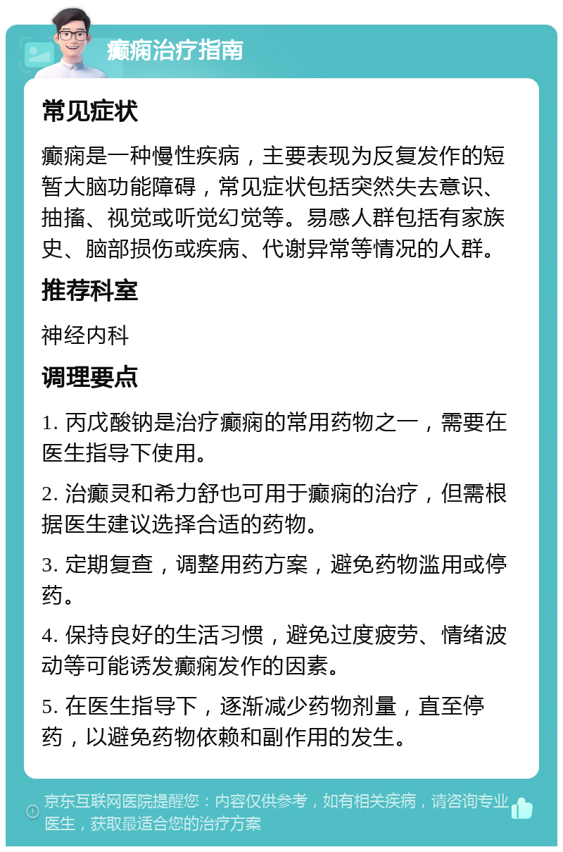 癫痫治疗指南 常见症状 癫痫是一种慢性疾病，主要表现为反复发作的短暂大脑功能障碍，常见症状包括突然失去意识、抽搐、视觉或听觉幻觉等。易感人群包括有家族史、脑部损伤或疾病、代谢异常等情况的人群。 推荐科室 神经内科 调理要点 1. 丙戊酸钠是治疗癫痫的常用药物之一，需要在医生指导下使用。 2. 治癫灵和希力舒也可用于癫痫的治疗，但需根据医生建议选择合适的药物。 3. 定期复查，调整用药方案，避免药物滥用或停药。 4. 保持良好的生活习惯，避免过度疲劳、情绪波动等可能诱发癫痫发作的因素。 5. 在医生指导下，逐渐减少药物剂量，直至停药，以避免药物依赖和副作用的发生。