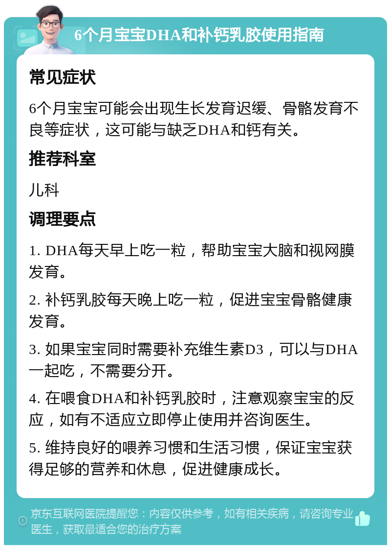 6个月宝宝DHA和补钙乳胶使用指南 常见症状 6个月宝宝可能会出现生长发育迟缓、骨骼发育不良等症状，这可能与缺乏DHA和钙有关。 推荐科室 儿科 调理要点 1. DHA每天早上吃一粒，帮助宝宝大脑和视网膜发育。 2. 补钙乳胶每天晚上吃一粒，促进宝宝骨骼健康发育。 3. 如果宝宝同时需要补充维生素D3，可以与DHA一起吃，不需要分开。 4. 在喂食DHA和补钙乳胶时，注意观察宝宝的反应，如有不适应立即停止使用并咨询医生。 5. 维持良好的喂养习惯和生活习惯，保证宝宝获得足够的营养和休息，促进健康成长。