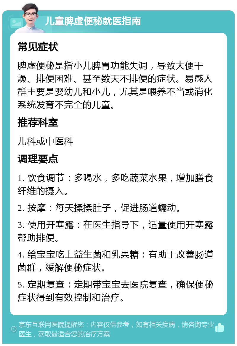 儿童脾虚便秘就医指南 常见症状 脾虚便秘是指小儿脾胃功能失调，导致大便干燥、排便困难、甚至数天不排便的症状。易感人群主要是婴幼儿和小儿，尤其是喂养不当或消化系统发育不完全的儿童。 推荐科室 儿科或中医科 调理要点 1. 饮食调节：多喝水，多吃蔬菜水果，增加膳食纤维的摄入。 2. 按摩：每天揉揉肚子，促进肠道蠕动。 3. 使用开塞露：在医生指导下，适量使用开塞露帮助排便。 4. 给宝宝吃上益生菌和乳果糖：有助于改善肠道菌群，缓解便秘症状。 5. 定期复查：定期带宝宝去医院复查，确保便秘症状得到有效控制和治疗。