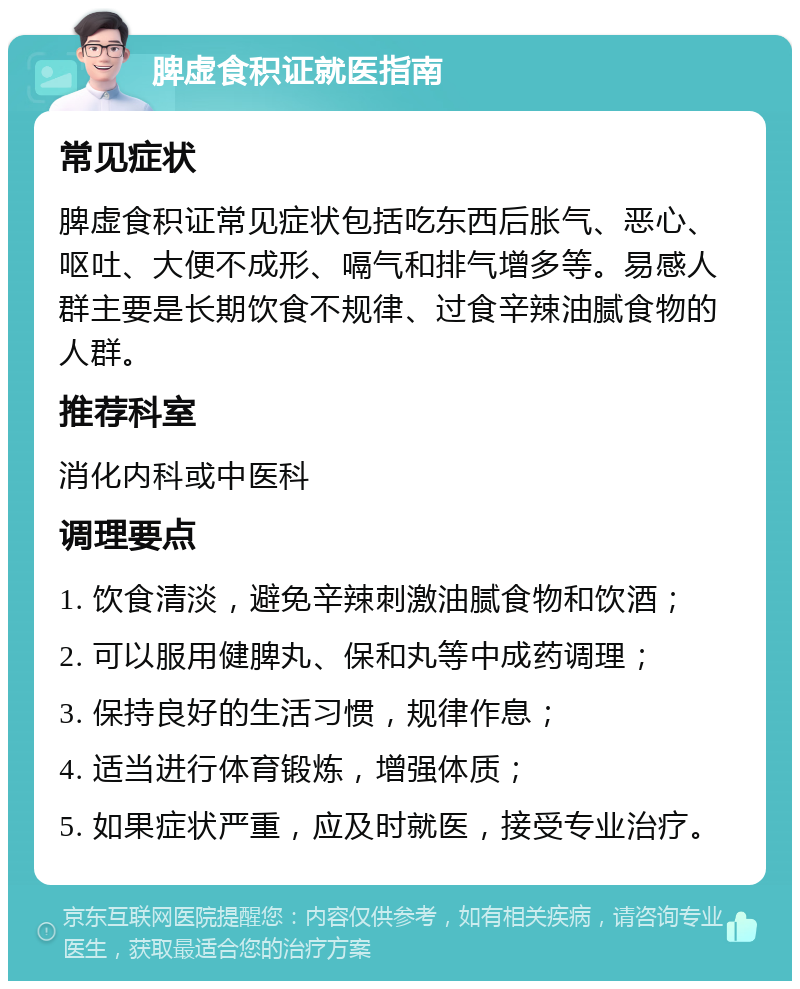 脾虚食积证就医指南 常见症状 脾虚食积证常见症状包括吃东西后胀气、恶心、呕吐、大便不成形、嗝气和排气增多等。易感人群主要是长期饮食不规律、过食辛辣油腻食物的人群。 推荐科室 消化内科或中医科 调理要点 1. 饮食清淡，避免辛辣刺激油腻食物和饮酒； 2. 可以服用健脾丸、保和丸等中成药调理； 3. 保持良好的生活习惯，规律作息； 4. 适当进行体育锻炼，增强体质； 5. 如果症状严重，应及时就医，接受专业治疗。