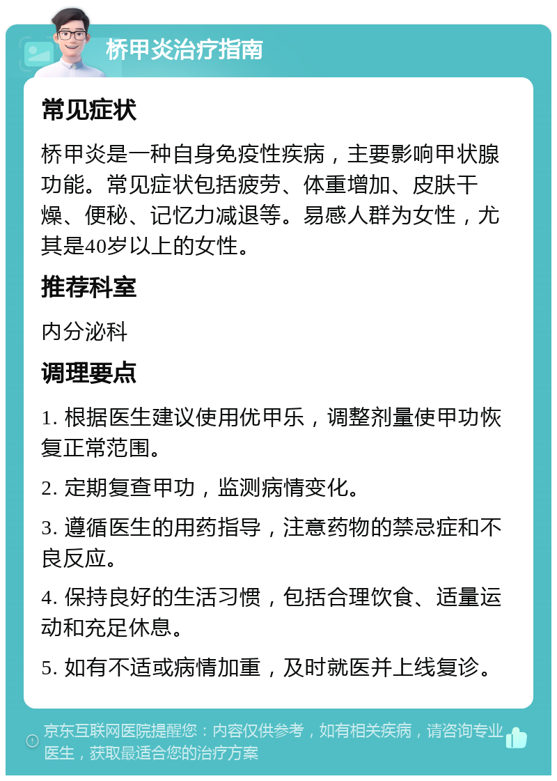 桥甲炎治疗指南 常见症状 桥甲炎是一种自身免疫性疾病，主要影响甲状腺功能。常见症状包括疲劳、体重增加、皮肤干燥、便秘、记忆力减退等。易感人群为女性，尤其是40岁以上的女性。 推荐科室 内分泌科 调理要点 1. 根据医生建议使用优甲乐，调整剂量使甲功恢复正常范围。 2. 定期复查甲功，监测病情变化。 3. 遵循医生的用药指导，注意药物的禁忌症和不良反应。 4. 保持良好的生活习惯，包括合理饮食、适量运动和充足休息。 5. 如有不适或病情加重，及时就医并上线复诊。