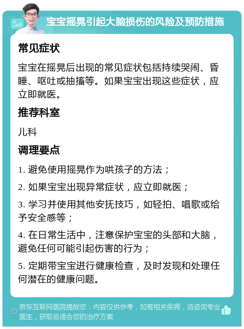 宝宝摇晃引起大脑损伤的风险及预防措施 常见症状 宝宝在摇晃后出现的常见症状包括持续哭闹、昏睡、呕吐或抽搐等。如果宝宝出现这些症状，应立即就医。 推荐科室 儿科 调理要点 1. 避免使用摇晃作为哄孩子的方法； 2. 如果宝宝出现异常症状，应立即就医； 3. 学习并使用其他安抚技巧，如轻拍、唱歌或给予安全感等； 4. 在日常生活中，注意保护宝宝的头部和大脑，避免任何可能引起伤害的行为； 5. 定期带宝宝进行健康检查，及时发现和处理任何潜在的健康问题。