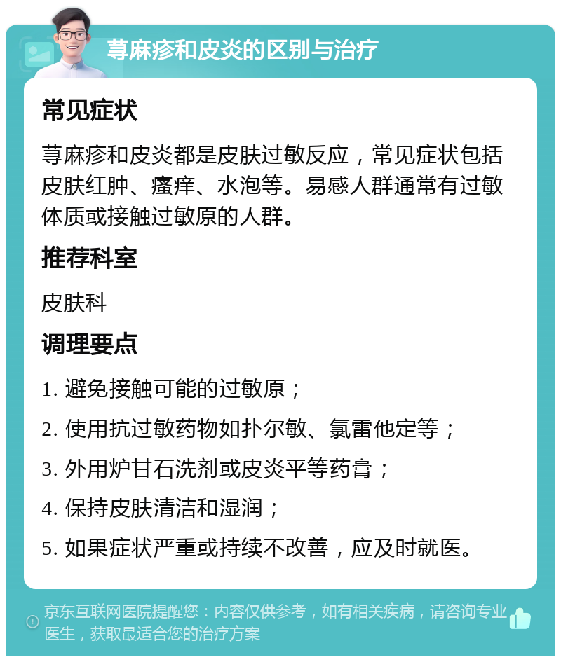 荨麻疹和皮炎的区别与治疗 常见症状 荨麻疹和皮炎都是皮肤过敏反应，常见症状包括皮肤红肿、瘙痒、水泡等。易感人群通常有过敏体质或接触过敏原的人群。 推荐科室 皮肤科 调理要点 1. 避免接触可能的过敏原； 2. 使用抗过敏药物如扑尔敏、氯雷他定等； 3. 外用炉甘石洗剂或皮炎平等药膏； 4. 保持皮肤清洁和湿润； 5. 如果症状严重或持续不改善，应及时就医。