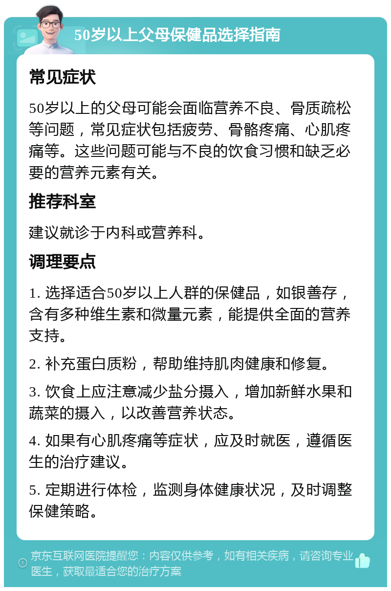 50岁以上父母保健品选择指南 常见症状 50岁以上的父母可能会面临营养不良、骨质疏松等问题，常见症状包括疲劳、骨骼疼痛、心肌疼痛等。这些问题可能与不良的饮食习惯和缺乏必要的营养元素有关。 推荐科室 建议就诊于内科或营养科。 调理要点 1. 选择适合50岁以上人群的保健品，如银善存，含有多种维生素和微量元素，能提供全面的营养支持。 2. 补充蛋白质粉，帮助维持肌肉健康和修复。 3. 饮食上应注意减少盐分摄入，增加新鲜水果和蔬菜的摄入，以改善营养状态。 4. 如果有心肌疼痛等症状，应及时就医，遵循医生的治疗建议。 5. 定期进行体检，监测身体健康状况，及时调整保健策略。