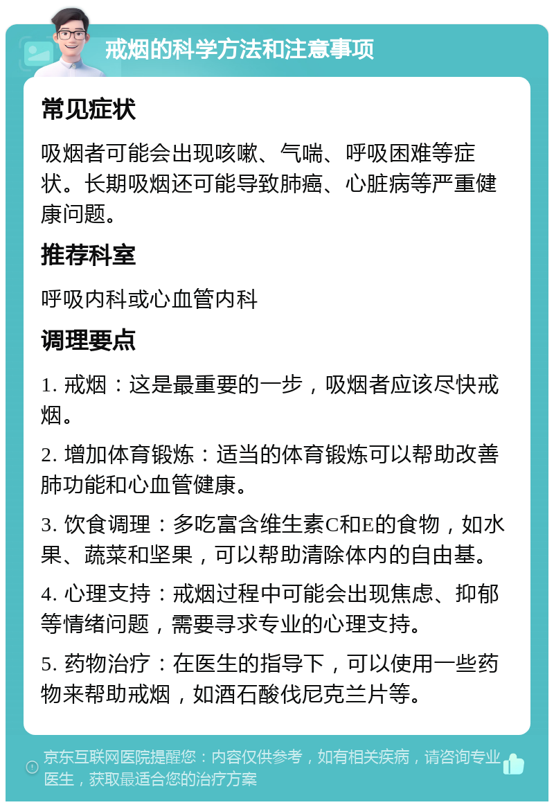 戒烟的科学方法和注意事项 常见症状 吸烟者可能会出现咳嗽、气喘、呼吸困难等症状。长期吸烟还可能导致肺癌、心脏病等严重健康问题。 推荐科室 呼吸内科或心血管内科 调理要点 1. 戒烟：这是最重要的一步，吸烟者应该尽快戒烟。 2. 增加体育锻炼：适当的体育锻炼可以帮助改善肺功能和心血管健康。 3. 饮食调理：多吃富含维生素C和E的食物，如水果、蔬菜和坚果，可以帮助清除体内的自由基。 4. 心理支持：戒烟过程中可能会出现焦虑、抑郁等情绪问题，需要寻求专业的心理支持。 5. 药物治疗：在医生的指导下，可以使用一些药物来帮助戒烟，如酒石酸伐尼克兰片等。