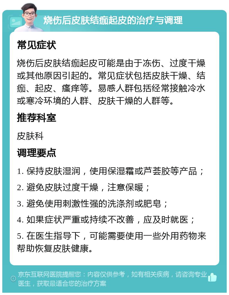 烧伤后皮肤结痂起皮的治疗与调理 常见症状 烧伤后皮肤结痂起皮可能是由于冻伤、过度干燥或其他原因引起的。常见症状包括皮肤干燥、结痂、起皮、瘙痒等。易感人群包括经常接触冷水或寒冷环境的人群、皮肤干燥的人群等。 推荐科室 皮肤科 调理要点 1. 保持皮肤湿润，使用保湿霜或芦荟胶等产品； 2. 避免皮肤过度干燥，注意保暖； 3. 避免使用刺激性强的洗涤剂或肥皂； 4. 如果症状严重或持续不改善，应及时就医； 5. 在医生指导下，可能需要使用一些外用药物来帮助恢复皮肤健康。