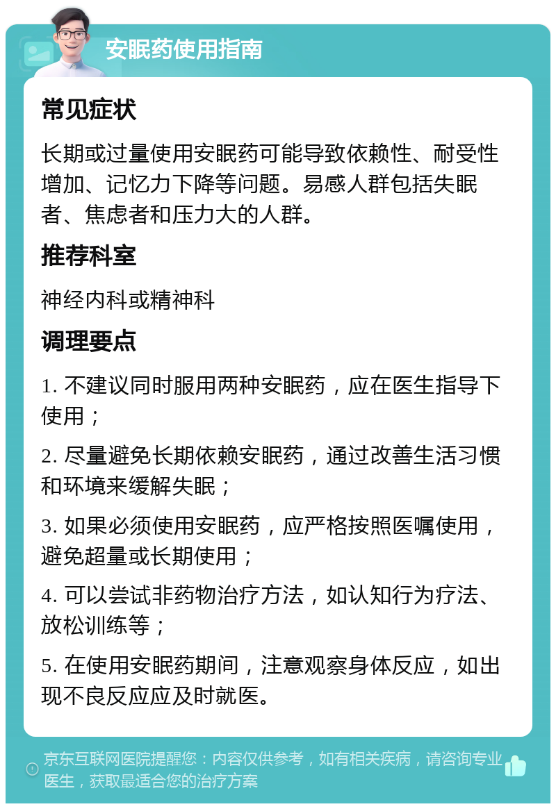 安眠药使用指南 常见症状 长期或过量使用安眠药可能导致依赖性、耐受性增加、记忆力下降等问题。易感人群包括失眠者、焦虑者和压力大的人群。 推荐科室 神经内科或精神科 调理要点 1. 不建议同时服用两种安眠药，应在医生指导下使用； 2. 尽量避免长期依赖安眠药，通过改善生活习惯和环境来缓解失眠； 3. 如果必须使用安眠药，应严格按照医嘱使用，避免超量或长期使用； 4. 可以尝试非药物治疗方法，如认知行为疗法、放松训练等； 5. 在使用安眠药期间，注意观察身体反应，如出现不良反应应及时就医。