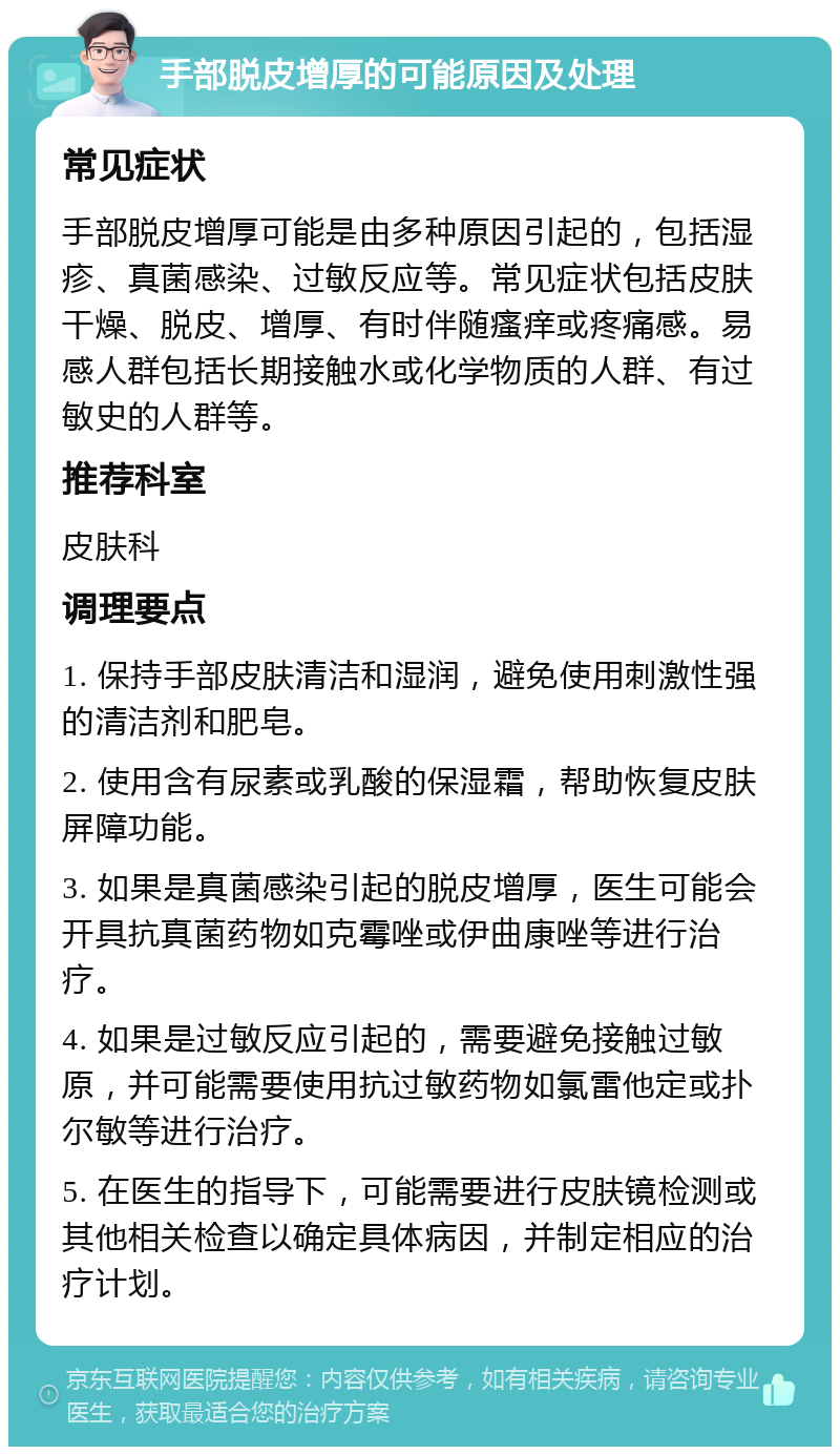 手部脱皮增厚的可能原因及处理 常见症状 手部脱皮增厚可能是由多种原因引起的，包括湿疹、真菌感染、过敏反应等。常见症状包括皮肤干燥、脱皮、增厚、有时伴随瘙痒或疼痛感。易感人群包括长期接触水或化学物质的人群、有过敏史的人群等。 推荐科室 皮肤科 调理要点 1. 保持手部皮肤清洁和湿润，避免使用刺激性强的清洁剂和肥皂。 2. 使用含有尿素或乳酸的保湿霜，帮助恢复皮肤屏障功能。 3. 如果是真菌感染引起的脱皮增厚，医生可能会开具抗真菌药物如克霉唑或伊曲康唑等进行治疗。 4. 如果是过敏反应引起的，需要避免接触过敏原，并可能需要使用抗过敏药物如氯雷他定或扑尔敏等进行治疗。 5. 在医生的指导下，可能需要进行皮肤镜检测或其他相关检查以确定具体病因，并制定相应的治疗计划。