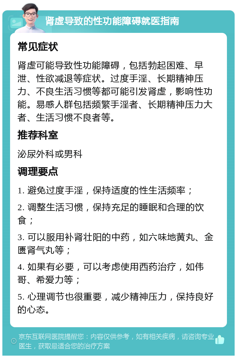 肾虚导致的性功能障碍就医指南 常见症状 肾虚可能导致性功能障碍，包括勃起困难、早泄、性欲减退等症状。过度手淫、长期精神压力、不良生活习惯等都可能引发肾虚，影响性功能。易感人群包括频繁手淫者、长期精神压力大者、生活习惯不良者等。 推荐科室 泌尿外科或男科 调理要点 1. 避免过度手淫，保持适度的性生活频率； 2. 调整生活习惯，保持充足的睡眠和合理的饮食； 3. 可以服用补肾壮阳的中药，如六味地黄丸、金匮肾气丸等； 4. 如果有必要，可以考虑使用西药治疗，如伟哥、希爱力等； 5. 心理调节也很重要，减少精神压力，保持良好的心态。