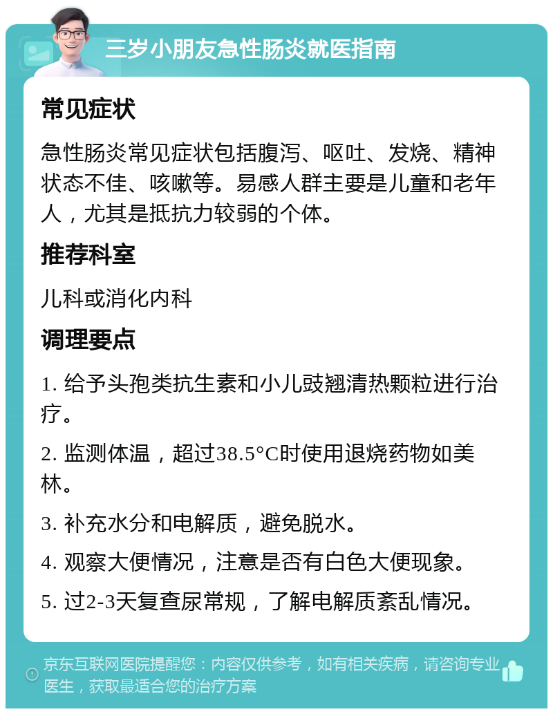 三岁小朋友急性肠炎就医指南 常见症状 急性肠炎常见症状包括腹泻、呕吐、发烧、精神状态不佳、咳嗽等。易感人群主要是儿童和老年人，尤其是抵抗力较弱的个体。 推荐科室 儿科或消化内科 调理要点 1. 给予头孢类抗生素和小儿豉翘清热颗粒进行治疗。 2. 监测体温，超过38.5°C时使用退烧药物如美林。 3. 补充水分和电解质，避免脱水。 4. 观察大便情况，注意是否有白色大便现象。 5. 过2-3天复查尿常规，了解电解质紊乱情况。