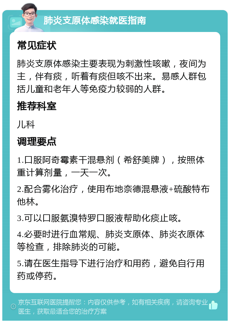 肺炎支原体感染就医指南 常见症状 肺炎支原体感染主要表现为刺激性咳嗽，夜间为主，伴有痰，听着有痰但咳不出来。易感人群包括儿童和老年人等免疫力较弱的人群。 推荐科室 儿科 调理要点 1.口服阿奇霉素干混悬剂（希舒美牌），按照体重计算剂量，一天一次。 2.配合雾化治疗，使用布地奈德混悬液+硫酸特布他林。 3.可以口服氨溴特罗口服液帮助化痰止咳。 4.必要时进行血常规、肺炎支原体、肺炎衣原体等检查，排除肺炎的可能。 5.请在医生指导下进行治疗和用药，避免自行用药或停药。