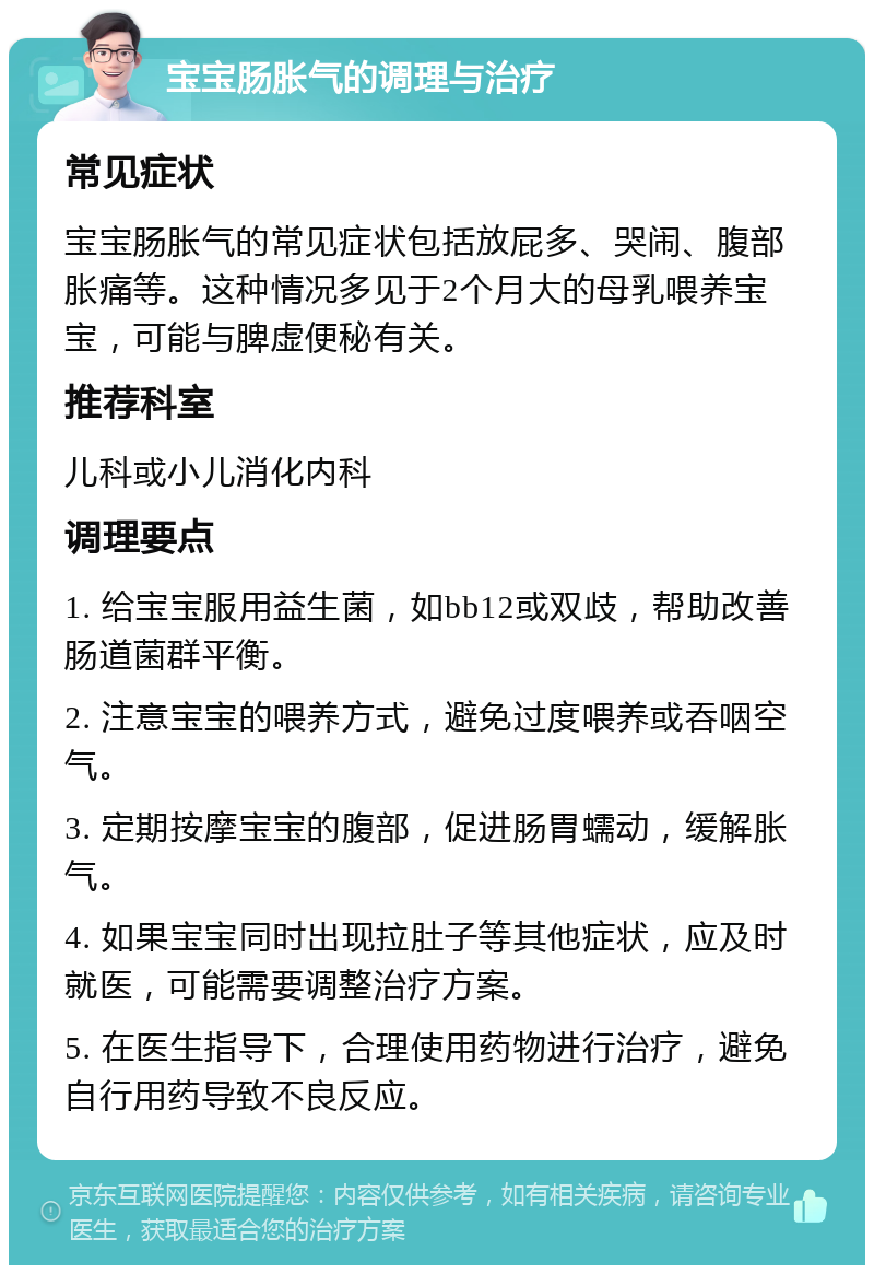 宝宝肠胀气的调理与治疗 常见症状 宝宝肠胀气的常见症状包括放屁多、哭闹、腹部胀痛等。这种情况多见于2个月大的母乳喂养宝宝，可能与脾虚便秘有关。 推荐科室 儿科或小儿消化内科 调理要点 1. 给宝宝服用益生菌，如bb12或双歧，帮助改善肠道菌群平衡。 2. 注意宝宝的喂养方式，避免过度喂养或吞咽空气。 3. 定期按摩宝宝的腹部，促进肠胃蠕动，缓解胀气。 4. 如果宝宝同时出现拉肚子等其他症状，应及时就医，可能需要调整治疗方案。 5. 在医生指导下，合理使用药物进行治疗，避免自行用药导致不良反应。