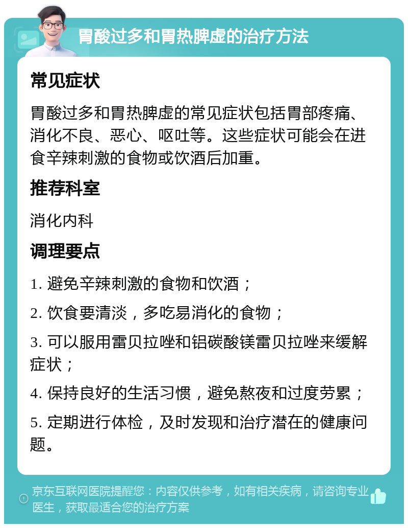 胃酸过多和胃热脾虚的治疗方法 常见症状 胃酸过多和胃热脾虚的常见症状包括胃部疼痛、消化不良、恶心、呕吐等。这些症状可能会在进食辛辣刺激的食物或饮酒后加重。 推荐科室 消化内科 调理要点 1. 避免辛辣刺激的食物和饮酒； 2. 饮食要清淡，多吃易消化的食物； 3. 可以服用雷贝拉唑和铝碳酸镁雷贝拉唑来缓解症状； 4. 保持良好的生活习惯，避免熬夜和过度劳累； 5. 定期进行体检，及时发现和治疗潜在的健康问题。