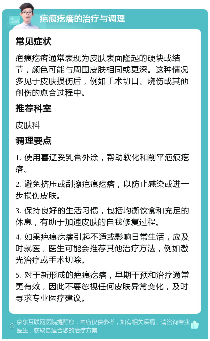 疤痕疙瘩的治疗与调理 常见症状 疤痕疙瘩通常表现为皮肤表面隆起的硬块或结节，颜色可能与周围皮肤相同或更深。这种情况多见于皮肤损伤后，例如手术切口、烧伤或其他创伤的愈合过程中。 推荐科室 皮肤科 调理要点 1. 使用喜辽妥乳膏外涂，帮助软化和削平疤痕疙瘩。 2. 避免挤压或刮擦疤痕疙瘩，以防止感染或进一步损伤皮肤。 3. 保持良好的生活习惯，包括均衡饮食和充足的休息，有助于加速皮肤的自我修复过程。 4. 如果疤痕疙瘩引起不适或影响日常生活，应及时就医，医生可能会推荐其他治疗方法，例如激光治疗或手术切除。 5. 对于新形成的疤痕疙瘩，早期干预和治疗通常更有效，因此不要忽视任何皮肤异常变化，及时寻求专业医疗建议。