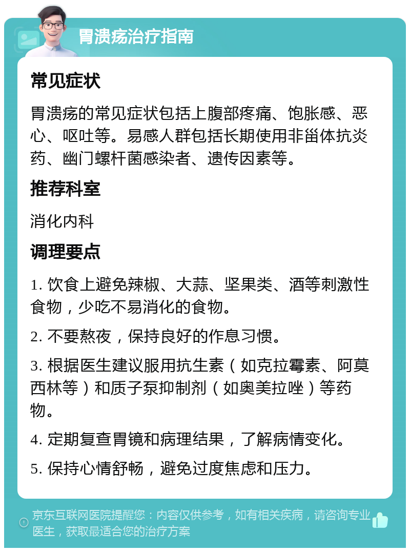 胃溃疡治疗指南 常见症状 胃溃疡的常见症状包括上腹部疼痛、饱胀感、恶心、呕吐等。易感人群包括长期使用非甾体抗炎药、幽门螺杆菌感染者、遗传因素等。 推荐科室 消化内科 调理要点 1. 饮食上避免辣椒、大蒜、坚果类、酒等刺激性食物，少吃不易消化的食物。 2. 不要熬夜，保持良好的作息习惯。 3. 根据医生建议服用抗生素（如克拉霉素、阿莫西林等）和质子泵抑制剂（如奥美拉唑）等药物。 4. 定期复查胃镜和病理结果，了解病情变化。 5. 保持心情舒畅，避免过度焦虑和压力。