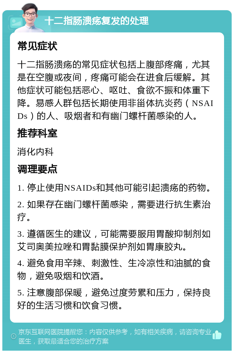 十二指肠溃疡复发的处理 常见症状 十二指肠溃疡的常见症状包括上腹部疼痛，尤其是在空腹或夜间，疼痛可能会在进食后缓解。其他症状可能包括恶心、呕吐、食欲不振和体重下降。易感人群包括长期使用非甾体抗炎药（NSAIDs）的人、吸烟者和有幽门螺杆菌感染的人。 推荐科室 消化内科 调理要点 1. 停止使用NSAIDs和其他可能引起溃疡的药物。 2. 如果存在幽门螺杆菌感染，需要进行抗生素治疗。 3. 遵循医生的建议，可能需要服用胃酸抑制剂如艾司奥美拉唑和胃黏膜保护剂如胃康胶丸。 4. 避免食用辛辣、刺激性、生冷凉性和油腻的食物，避免吸烟和饮酒。 5. 注意腹部保暖，避免过度劳累和压力，保持良好的生活习惯和饮食习惯。