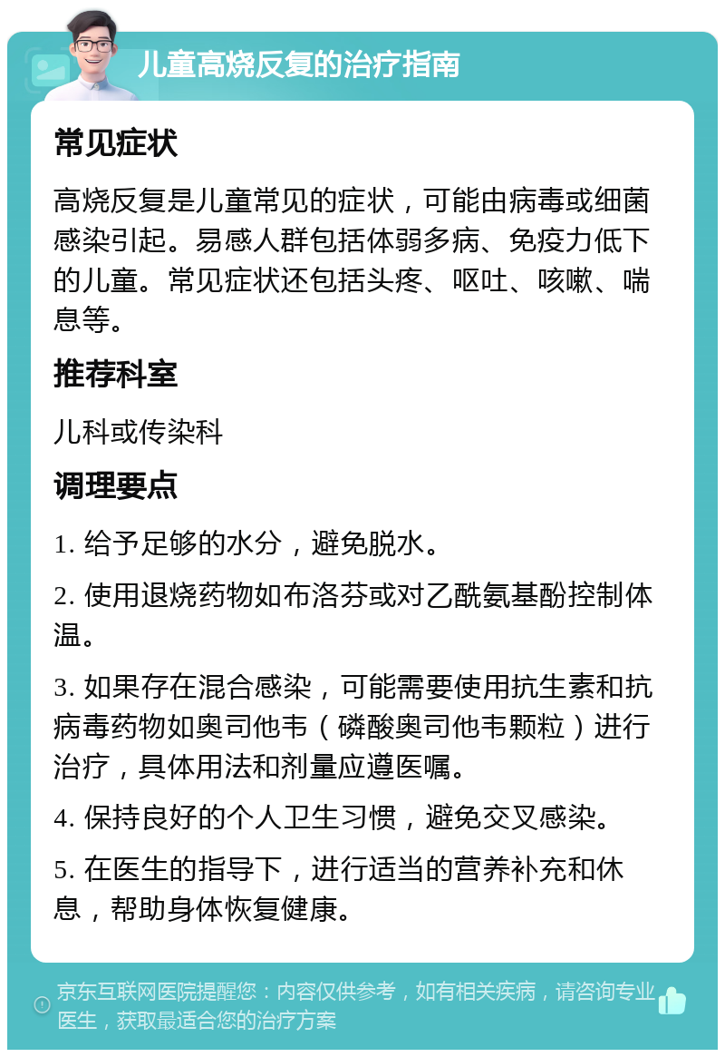 儿童高烧反复的治疗指南 常见症状 高烧反复是儿童常见的症状，可能由病毒或细菌感染引起。易感人群包括体弱多病、免疫力低下的儿童。常见症状还包括头疼、呕吐、咳嗽、喘息等。 推荐科室 儿科或传染科 调理要点 1. 给予足够的水分，避免脱水。 2. 使用退烧药物如布洛芬或对乙酰氨基酚控制体温。 3. 如果存在混合感染，可能需要使用抗生素和抗病毒药物如奥司他韦（磷酸奥司他韦颗粒）进行治疗，具体用法和剂量应遵医嘱。 4. 保持良好的个人卫生习惯，避免交叉感染。 5. 在医生的指导下，进行适当的营养补充和休息，帮助身体恢复健康。