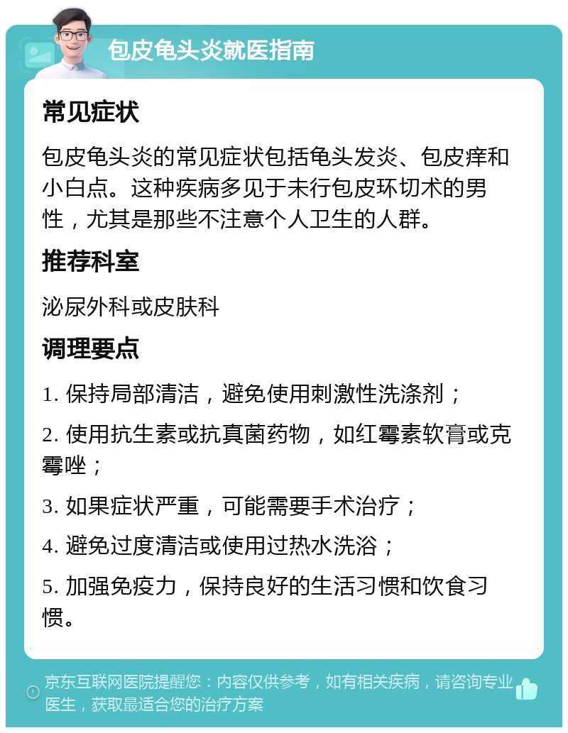 包皮龟头炎就医指南 常见症状 包皮龟头炎的常见症状包括龟头发炎、包皮痒和小白点。这种疾病多见于未行包皮环切术的男性，尤其是那些不注意个人卫生的人群。 推荐科室 泌尿外科或皮肤科 调理要点 1. 保持局部清洁，避免使用刺激性洗涤剂； 2. 使用抗生素或抗真菌药物，如红霉素软膏或克霉唑； 3. 如果症状严重，可能需要手术治疗； 4. 避免过度清洁或使用过热水洗浴； 5. 加强免疫力，保持良好的生活习惯和饮食习惯。