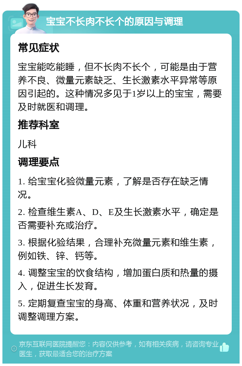 宝宝不长肉不长个的原因与调理 常见症状 宝宝能吃能睡，但不长肉不长个，可能是由于营养不良、微量元素缺乏、生长激素水平异常等原因引起的。这种情况多见于1岁以上的宝宝，需要及时就医和调理。 推荐科室 儿科 调理要点 1. 给宝宝化验微量元素，了解是否存在缺乏情况。 2. 检查维生素A、D、E及生长激素水平，确定是否需要补充或治疗。 3. 根据化验结果，合理补充微量元素和维生素，例如铁、锌、钙等。 4. 调整宝宝的饮食结构，增加蛋白质和热量的摄入，促进生长发育。 5. 定期复查宝宝的身高、体重和营养状况，及时调整调理方案。