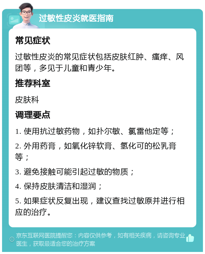 过敏性皮炎就医指南 常见症状 过敏性皮炎的常见症状包括皮肤红肿、瘙痒、风团等，多见于儿童和青少年。 推荐科室 皮肤科 调理要点 1. 使用抗过敏药物，如扑尔敏、氯雷他定等； 2. 外用药膏，如氧化锌软膏、氢化可的松乳膏等； 3. 避免接触可能引起过敏的物质； 4. 保持皮肤清洁和湿润； 5. 如果症状反复出现，建议查找过敏原并进行相应的治疗。