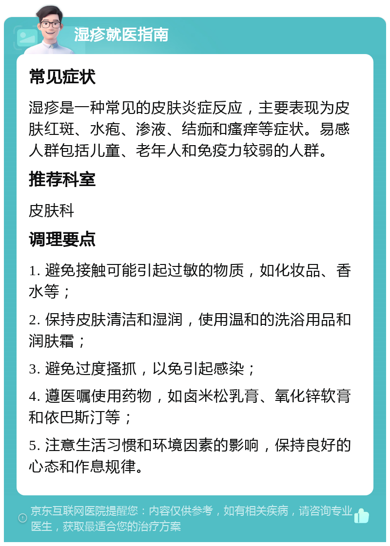 湿疹就医指南 常见症状 湿疹是一种常见的皮肤炎症反应，主要表现为皮肤红斑、水疱、渗液、结痂和瘙痒等症状。易感人群包括儿童、老年人和免疫力较弱的人群。 推荐科室 皮肤科 调理要点 1. 避免接触可能引起过敏的物质，如化妆品、香水等； 2. 保持皮肤清洁和湿润，使用温和的洗浴用品和润肤霜； 3. 避免过度搔抓，以免引起感染； 4. 遵医嘱使用药物，如卤米松乳膏、氧化锌软膏和依巴斯汀等； 5. 注意生活习惯和环境因素的影响，保持良好的心态和作息规律。