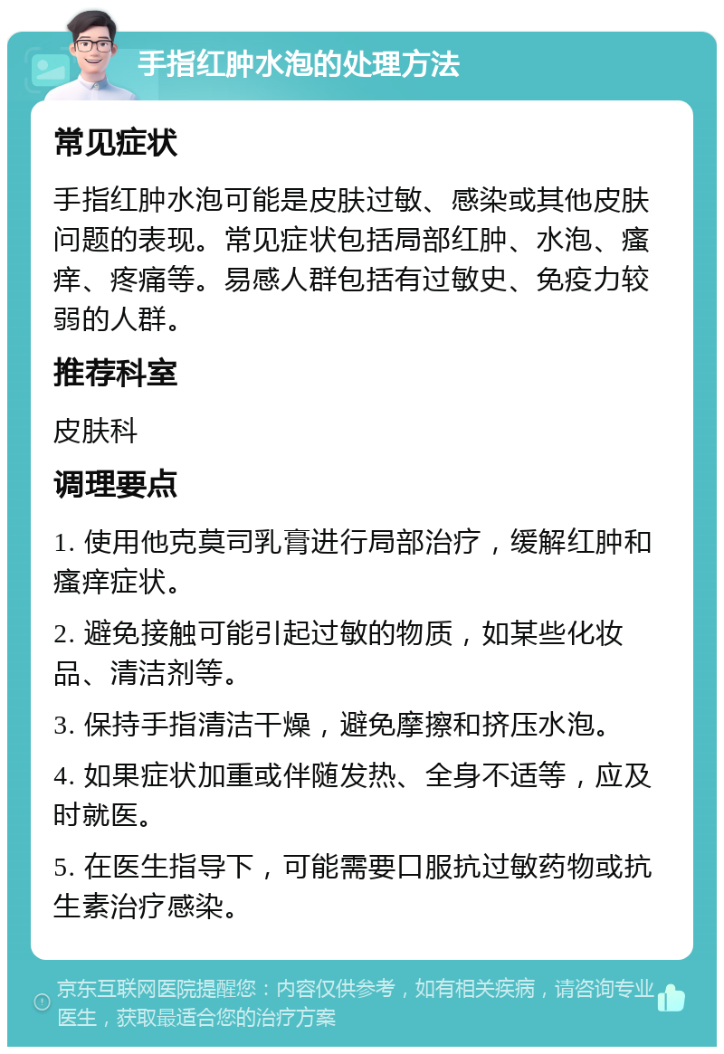 手指红肿水泡的处理方法 常见症状 手指红肿水泡可能是皮肤过敏、感染或其他皮肤问题的表现。常见症状包括局部红肿、水泡、瘙痒、疼痛等。易感人群包括有过敏史、免疫力较弱的人群。 推荐科室 皮肤科 调理要点 1. 使用他克莫司乳膏进行局部治疗，缓解红肿和瘙痒症状。 2. 避免接触可能引起过敏的物质，如某些化妆品、清洁剂等。 3. 保持手指清洁干燥，避免摩擦和挤压水泡。 4. 如果症状加重或伴随发热、全身不适等，应及时就医。 5. 在医生指导下，可能需要口服抗过敏药物或抗生素治疗感染。