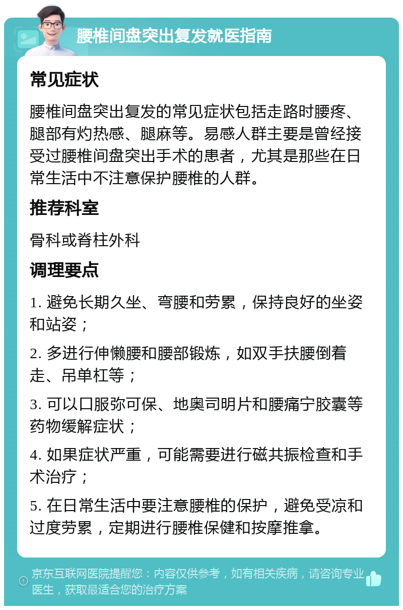 腰椎间盘突出复发就医指南 常见症状 腰椎间盘突出复发的常见症状包括走路时腰疼、腿部有灼热感、腿麻等。易感人群主要是曾经接受过腰椎间盘突出手术的患者，尤其是那些在日常生活中不注意保护腰椎的人群。 推荐科室 骨科或脊柱外科 调理要点 1. 避免长期久坐、弯腰和劳累，保持良好的坐姿和站姿； 2. 多进行伸懒腰和腰部锻炼，如双手扶腰倒着走、吊单杠等； 3. 可以口服弥可保、地奥司明片和腰痛宁胶囊等药物缓解症状； 4. 如果症状严重，可能需要进行磁共振检查和手术治疗； 5. 在日常生活中要注意腰椎的保护，避免受凉和过度劳累，定期进行腰椎保健和按摩推拿。