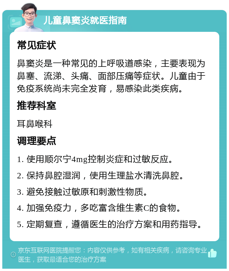 儿童鼻窦炎就医指南 常见症状 鼻窦炎是一种常见的上呼吸道感染，主要表现为鼻塞、流涕、头痛、面部压痛等症状。儿童由于免疫系统尚未完全发育，易感染此类疾病。 推荐科室 耳鼻喉科 调理要点 1. 使用顺尔宁4mg控制炎症和过敏反应。 2. 保持鼻腔湿润，使用生理盐水清洗鼻腔。 3. 避免接触过敏原和刺激性物质。 4. 加强免疫力，多吃富含维生素C的食物。 5. 定期复查，遵循医生的治疗方案和用药指导。