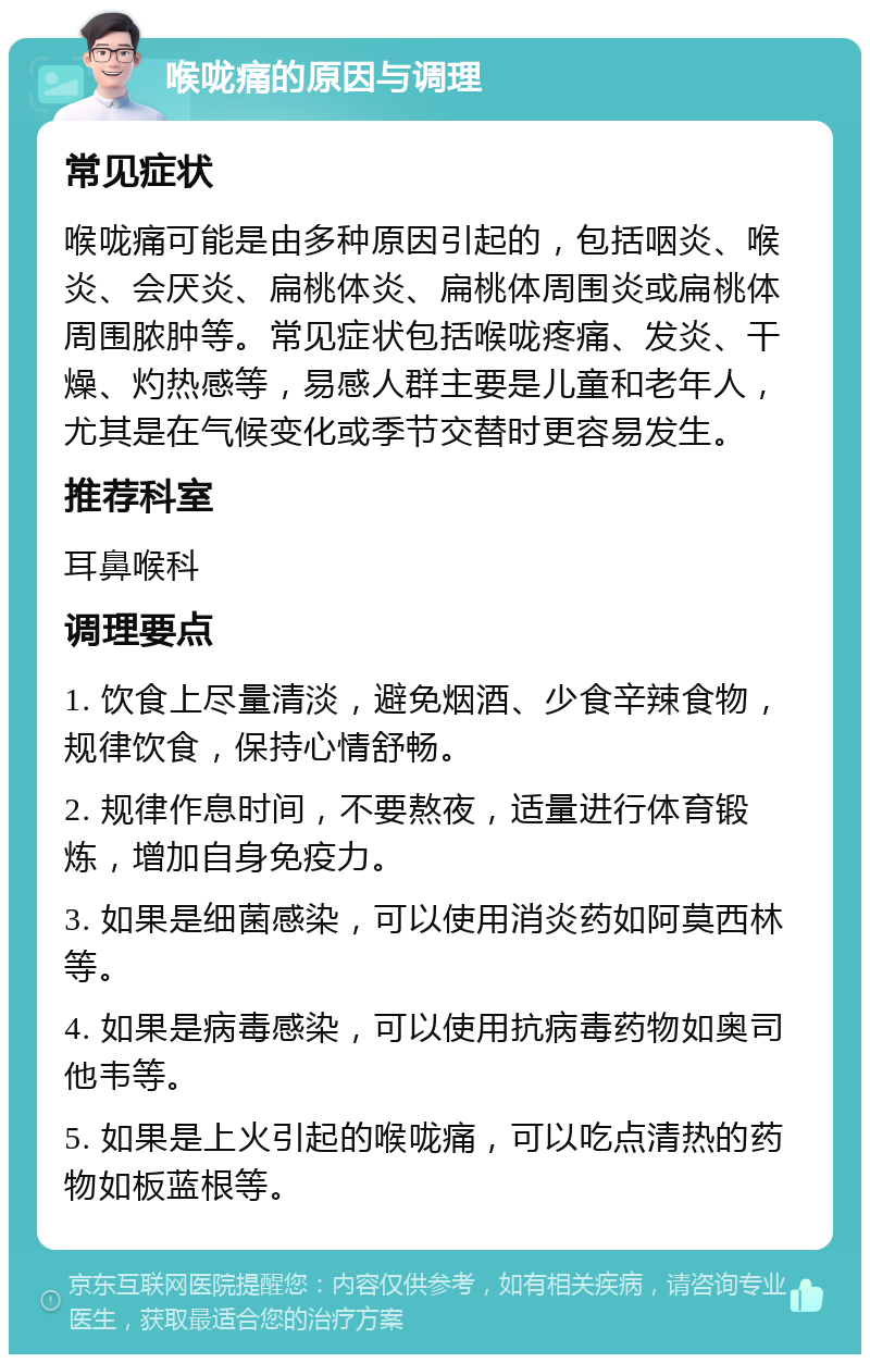 喉咙痛的原因与调理 常见症状 喉咙痛可能是由多种原因引起的，包括咽炎、喉炎、会厌炎、扁桃体炎、扁桃体周围炎或扁桃体周围脓肿等。常见症状包括喉咙疼痛、发炎、干燥、灼热感等，易感人群主要是儿童和老年人，尤其是在气候变化或季节交替时更容易发生。 推荐科室 耳鼻喉科 调理要点 1. 饮食上尽量清淡，避免烟酒、少食辛辣食物，规律饮食，保持心情舒畅。 2. 规律作息时间，不要熬夜，适量进行体育锻炼，增加自身免疫力。 3. 如果是细菌感染，可以使用消炎药如阿莫西林等。 4. 如果是病毒感染，可以使用抗病毒药物如奥司他韦等。 5. 如果是上火引起的喉咙痛，可以吃点清热的药物如板蓝根等。