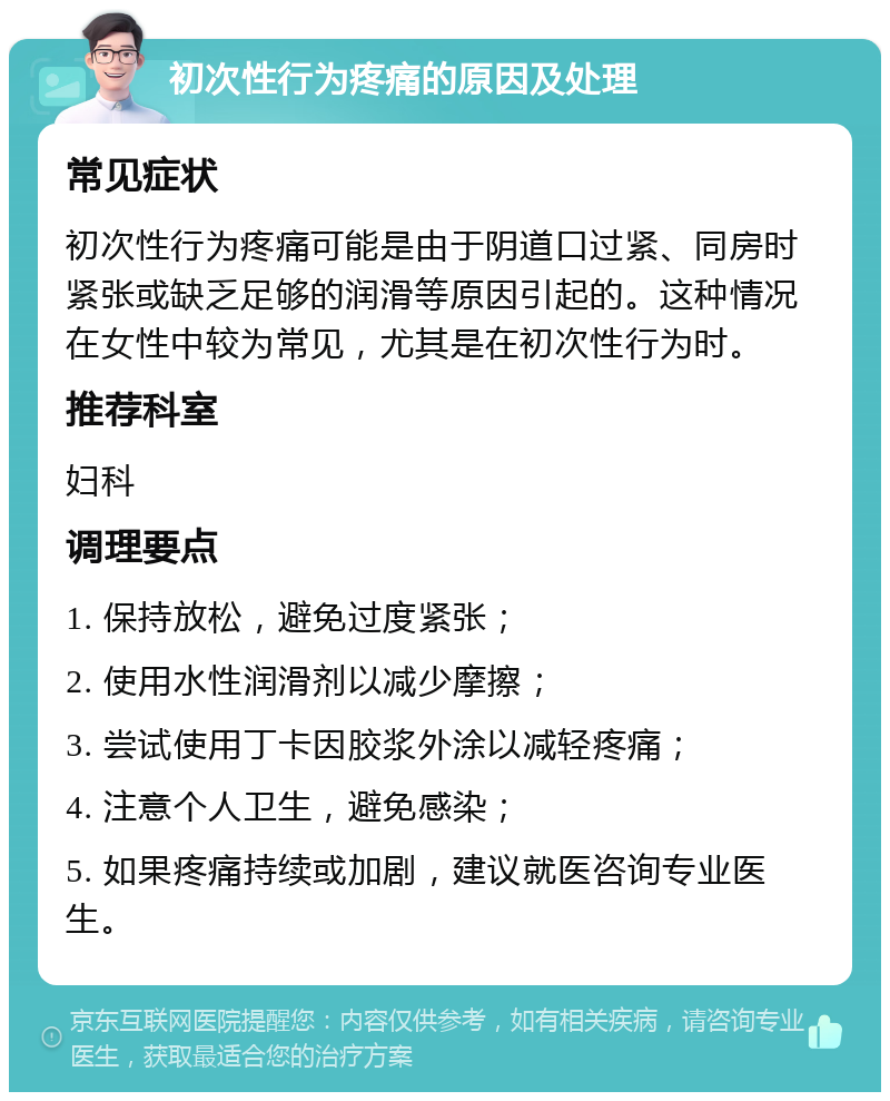 初次性行为疼痛的原因及处理 常见症状 初次性行为疼痛可能是由于阴道口过紧、同房时紧张或缺乏足够的润滑等原因引起的。这种情况在女性中较为常见，尤其是在初次性行为时。 推荐科室 妇科 调理要点 1. 保持放松，避免过度紧张； 2. 使用水性润滑剂以减少摩擦； 3. 尝试使用丁卡因胶浆外涂以减轻疼痛； 4. 注意个人卫生，避免感染； 5. 如果疼痛持续或加剧，建议就医咨询专业医生。