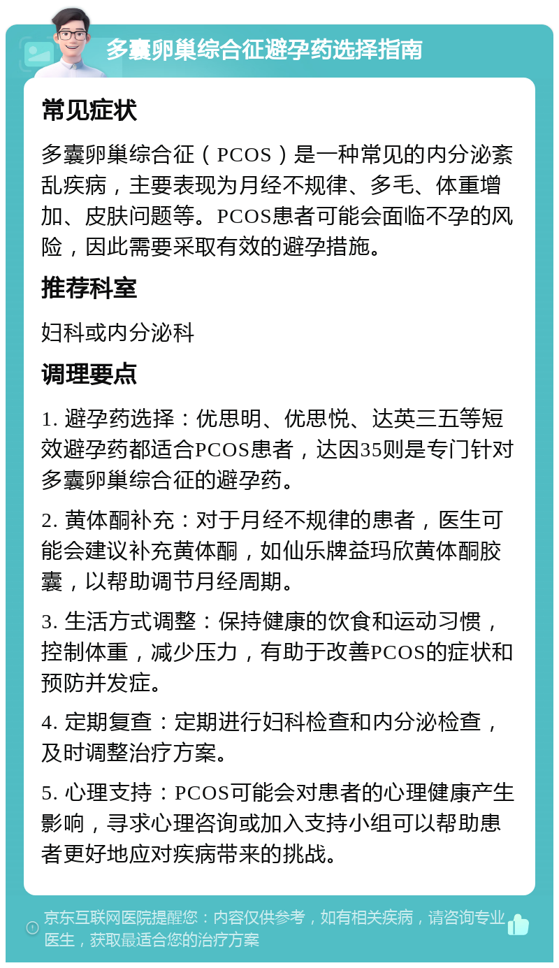 多囊卵巢综合征避孕药选择指南 常见症状 多囊卵巢综合征（PCOS）是一种常见的内分泌紊乱疾病，主要表现为月经不规律、多毛、体重增加、皮肤问题等。PCOS患者可能会面临不孕的风险，因此需要采取有效的避孕措施。 推荐科室 妇科或内分泌科 调理要点 1. 避孕药选择：优思明、优思悦、达英三五等短效避孕药都适合PCOS患者，达因35则是专门针对多囊卵巢综合征的避孕药。 2. 黄体酮补充：对于月经不规律的患者，医生可能会建议补充黄体酮，如仙乐牌益玛欣黄体酮胶囊，以帮助调节月经周期。 3. 生活方式调整：保持健康的饮食和运动习惯，控制体重，减少压力，有助于改善PCOS的症状和预防并发症。 4. 定期复查：定期进行妇科检查和内分泌检查，及时调整治疗方案。 5. 心理支持：PCOS可能会对患者的心理健康产生影响，寻求心理咨询或加入支持小组可以帮助患者更好地应对疾病带来的挑战。